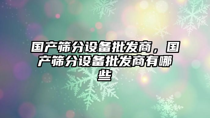 國產篩分設備批發商，國產篩分設備批發商有哪些