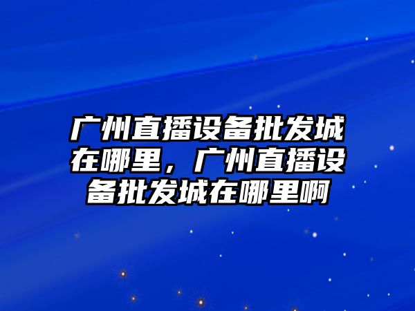 廣州直播設備批發城在哪里，廣州直播設備批發城在哪里啊