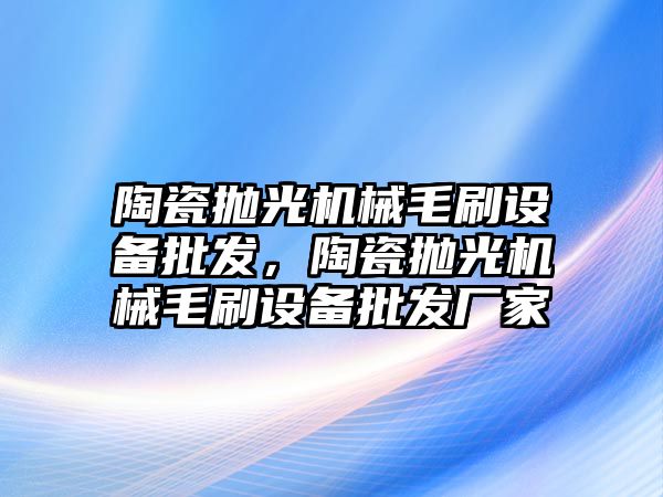 陶瓷拋光機械毛刷設備批發，陶瓷拋光機械毛刷設備批發廠家