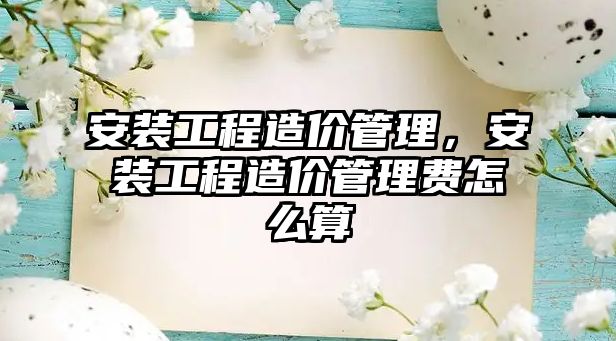 安裝工程造價管理，安裝工程造價管理費怎么算