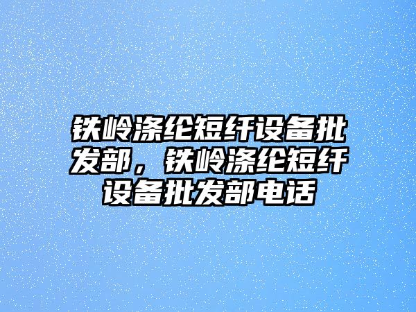 鐵嶺滌綸短纖設備批發部，鐵嶺滌綸短纖設備批發部電話