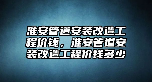 淮安管道安裝改造工程價錢，淮安管道安裝改造工程價錢多少