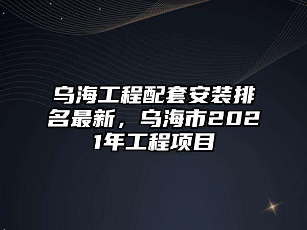 烏海工程配套安裝排名最新，烏海市2021年工程項目