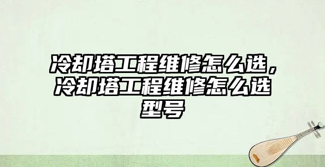 冷卻塔工程維修怎么選，冷卻塔工程維修怎么選型號