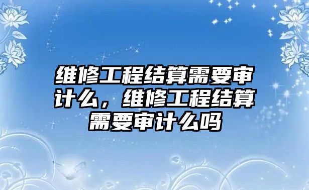 維修工程結算需要審計么，維修工程結算需要審計么嗎