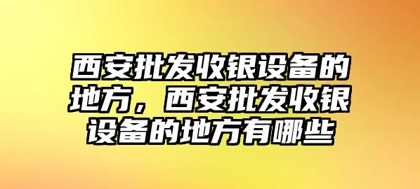 西安批發收銀設備的地方，西安批發收銀設備的地方有哪些