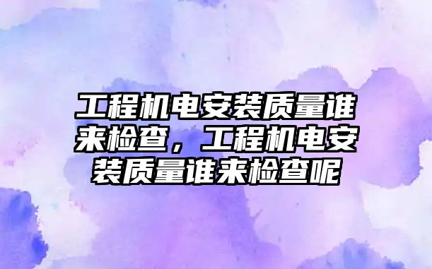 工程機電安裝質量誰來檢查，工程機電安裝質量誰來檢查呢