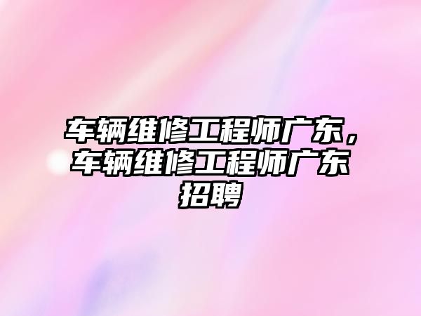 車輛維修工程師廣東，車輛維修工程師廣東招聘