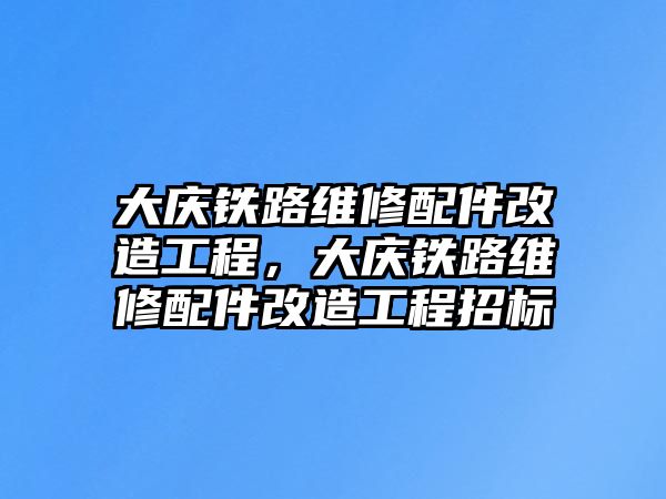 大慶鐵路維修配件改造工程，大慶鐵路維修配件改造工程招標