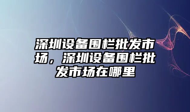 深圳設備圍欄批發市場，深圳設備圍欄批發市場在哪里