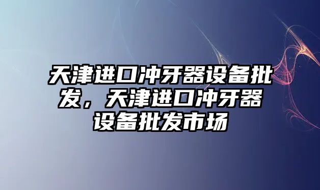 天津進口沖牙器設備批發，天津進口沖牙器設備批發市場