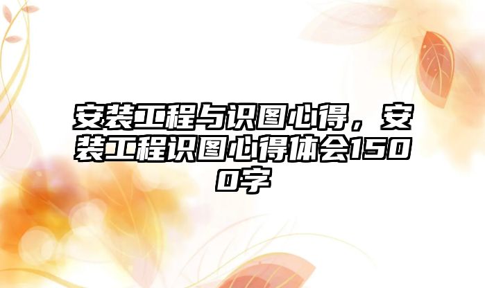 安裝工程與識圖心得，安裝工程識圖心得體會1500字