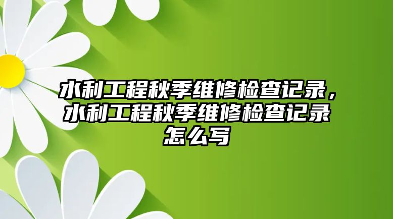 水利工程秋季維修檢查記錄，水利工程秋季維修檢查記錄怎么寫