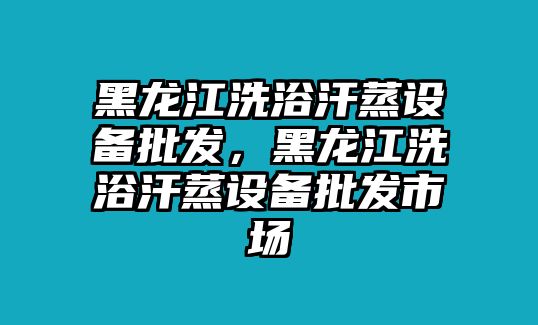 黑龍江洗浴汗蒸設備批發，黑龍江洗浴汗蒸設備批發市場