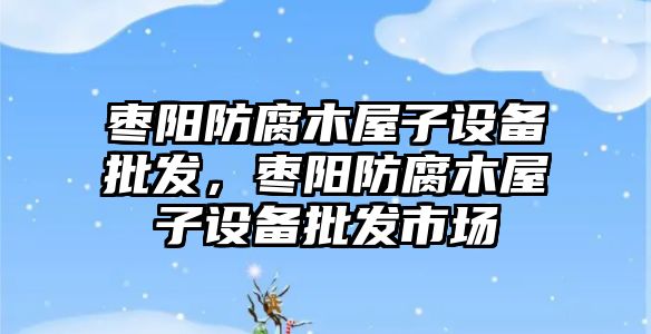 棗陽防腐木屋子設備批發，棗陽防腐木屋子設備批發市場