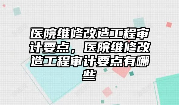 醫院維修改造工程審計要點，醫院維修改造工程審計要點有哪些