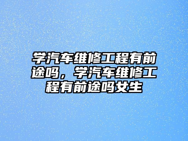 學汽車維修工程有前途嗎，學汽車維修工程有前途嗎女生