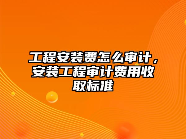 工程安裝費怎么審計，安裝工程審計費用收取標準