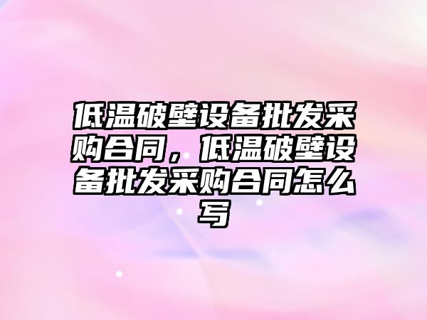 低溫破壁設備批發采購合同，低溫破壁設備批發采購合同怎么寫