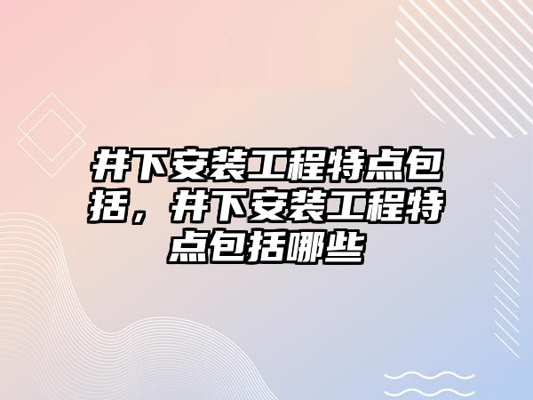 井下安裝工程特點包括，井下安裝工程特點包括哪些