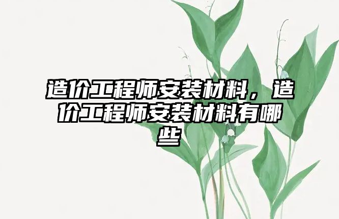 造價工程師安裝材料，造價工程師安裝材料有哪些