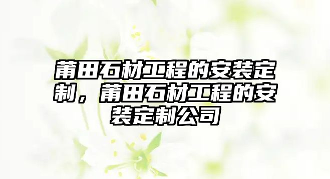 莆田石材工程的安裝定制，莆田石材工程的安裝定制公司