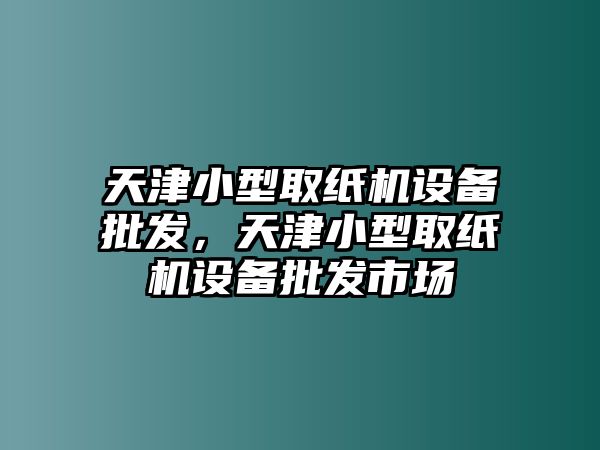 天津小型取紙機設備批發，天津小型取紙機設備批發市場