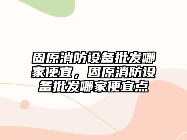 固原消防設備批發哪家便宜，固原消防設備批發哪家便宜點