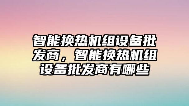 智能換熱機組設備批發商，智能換熱機組設備批發商有哪些