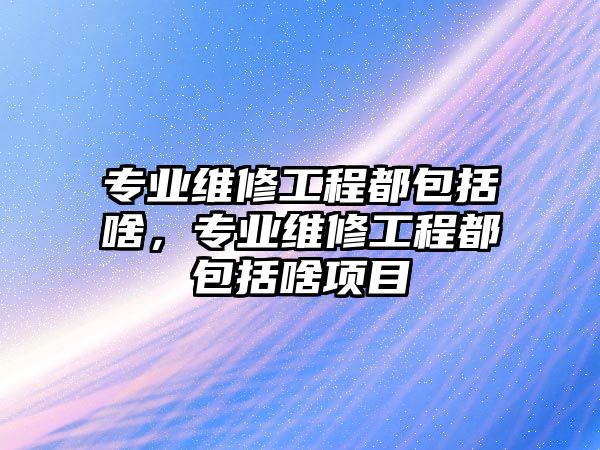 專業維修工程都包括啥，專業維修工程都包括啥項目