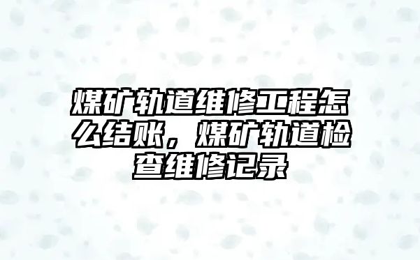 煤礦軌道維修工程怎么結賬，煤礦軌道檢查維修記錄