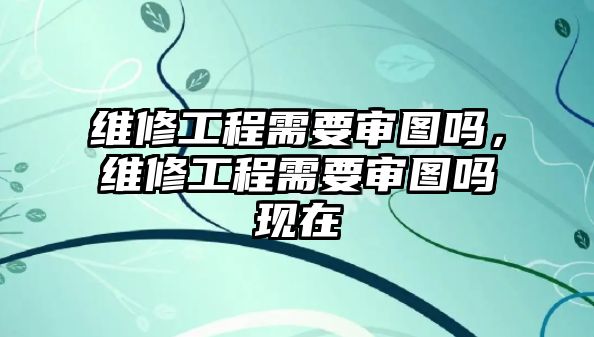 維修工程需要審圖嗎，維修工程需要審圖嗎現在