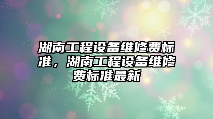 湖南工程設備維修費標準，湖南工程設備維修費標準最新