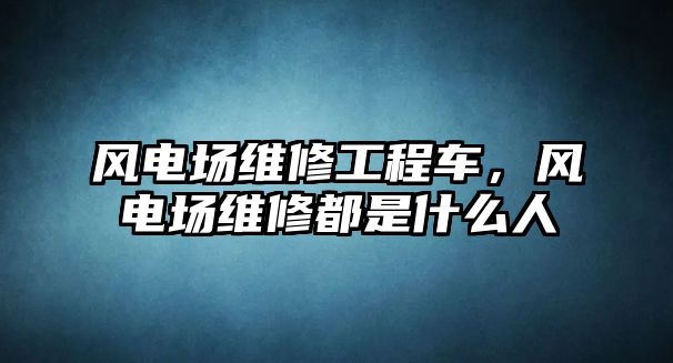 風電場維修工程車，風電場維修都是什么人