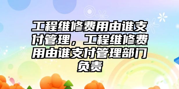 工程維修費用由誰支付管理，工程維修費用由誰支付管理部門負責