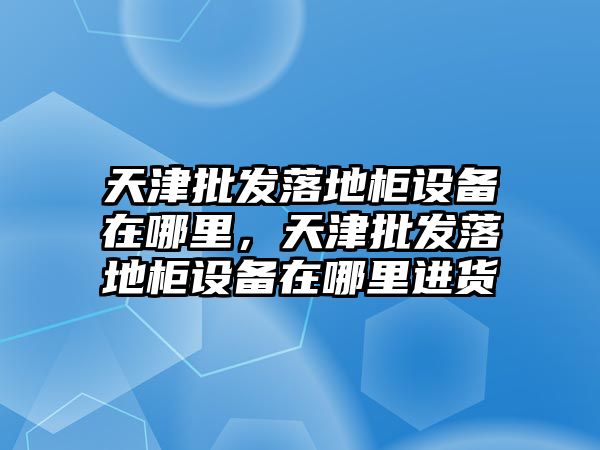 天津批發落地柜設備在哪里，天津批發落地柜設備在哪里進貨